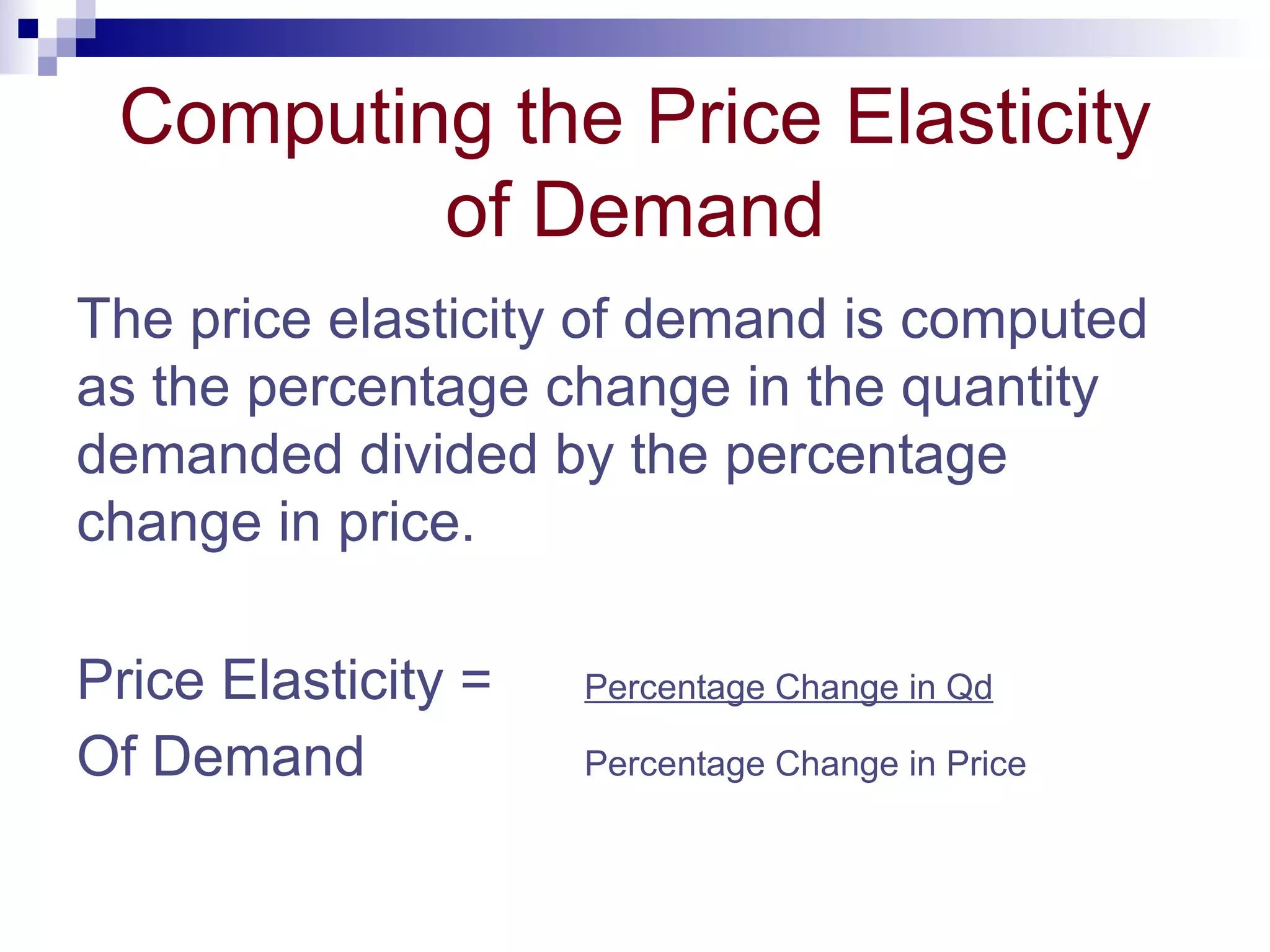 Computing the Price Elasticity
         of Demand
The price elasticity of demand is computed
as the percentage change in the quantity
demanded divided by the percentage
change in price.

Price Elasticity =   Percentage Change in Qd

Of Demand            Percentage Change in Price
 