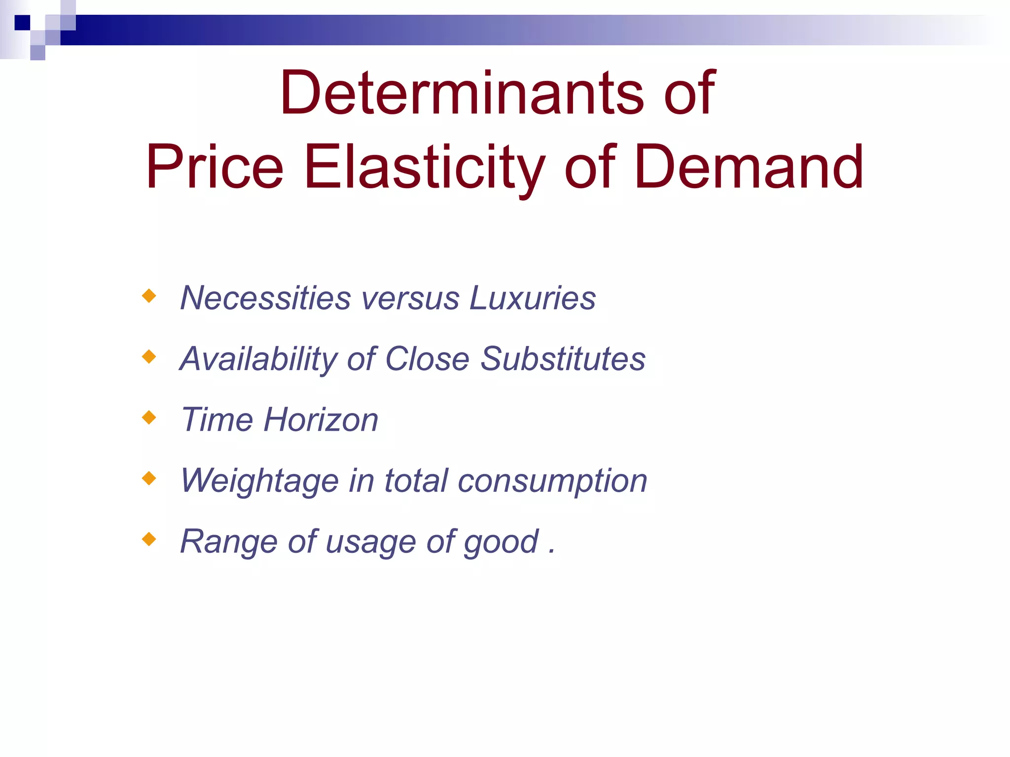 Determinants of
Price Elasticity of Demand
x   Necessities versus Luxuries
x   Availability of Close Substitutes
x   Time Horizon
x   Weightage in total consumption
x   Range of usage of good .
 