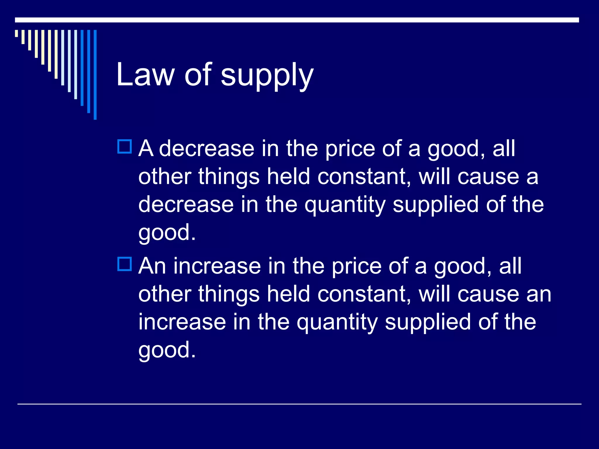 Law of supply

 A decrease in the price of a good, all
  other things held constant, will cause a
  decrease in the quantity supplied of the
  good.
 An increase in the price of a good, all
  other things held constant, will cause an
  increase in the quantity supplied of the
  good.
 