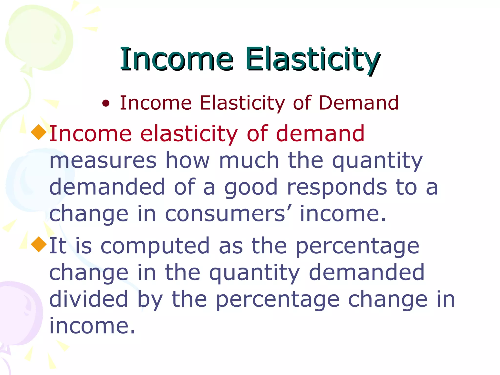 Income Elasticity
      • Income Elasticity of Demand
x Income elasticity of demand
  measures how much the quantity
  demanded of a good responds to a
  change in consumers’ income.
x It is computed as the percentage
  change in the quantity demanded
  divided by the percentage change in
  income.
 