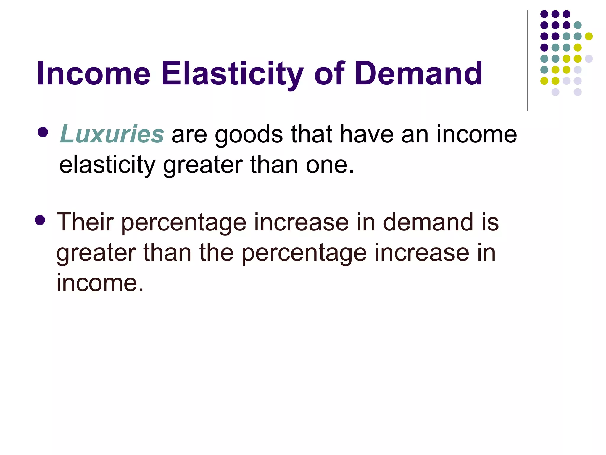 Income Elasticity of Demand
   Luxuries are goods that have an income
    elasticity greater than one.

   Their percentage increase in demand is
    greater than the percentage increase in
    income.
 
