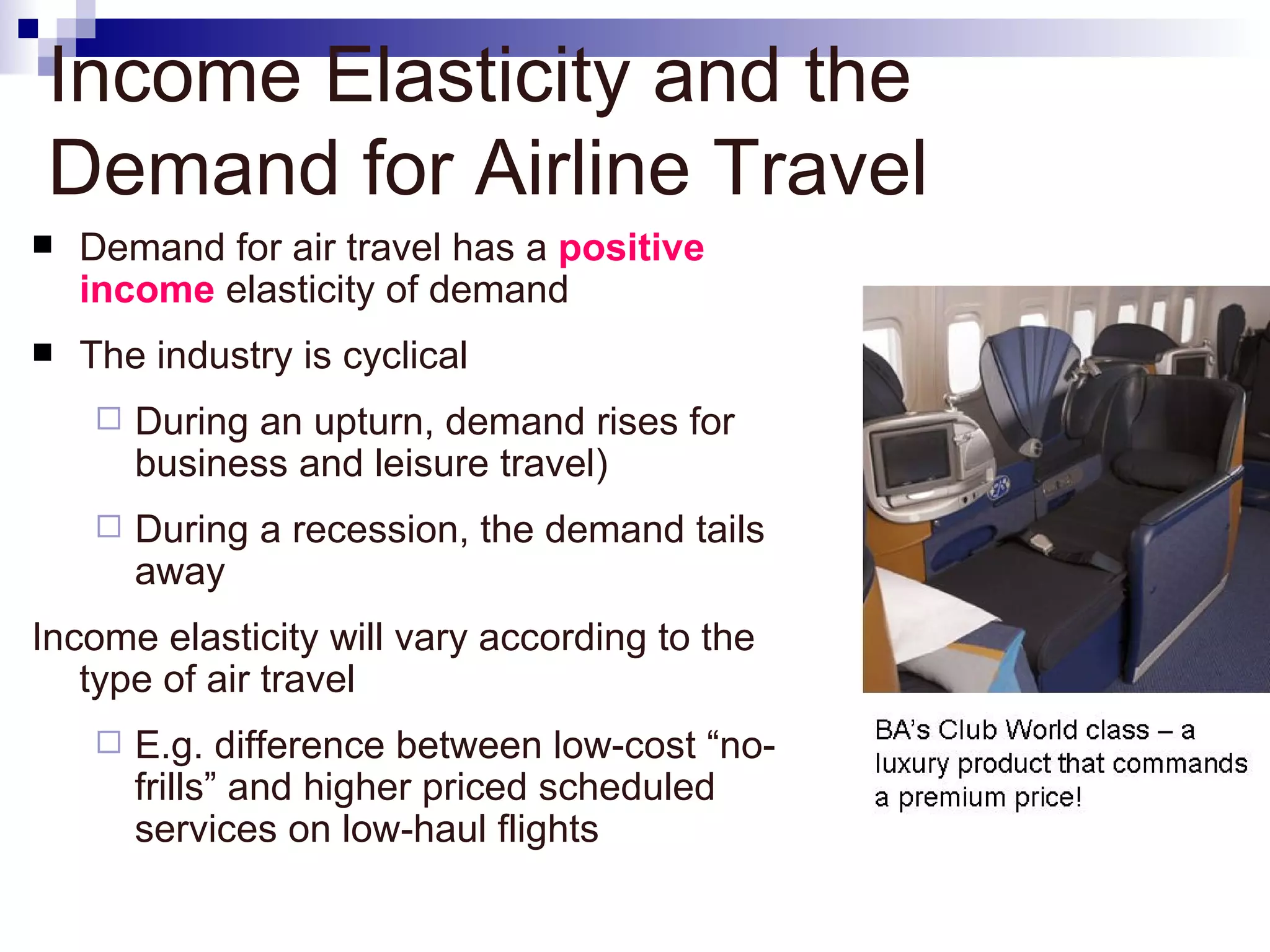 Income Elasticity and the
Demand for Airline Travel
   Demand for air travel has a positive
    income elasticity of demand
   The industry is cyclical
       During an upturn, demand rises for
        business and leisure travel)
       During a recession, the demand tails
        away
Income elasticity will vary according to the
   type of air travel
       E.g. difference between low-cost “no-
        frills” and higher priced scheduled
        services on low-haul flights
 