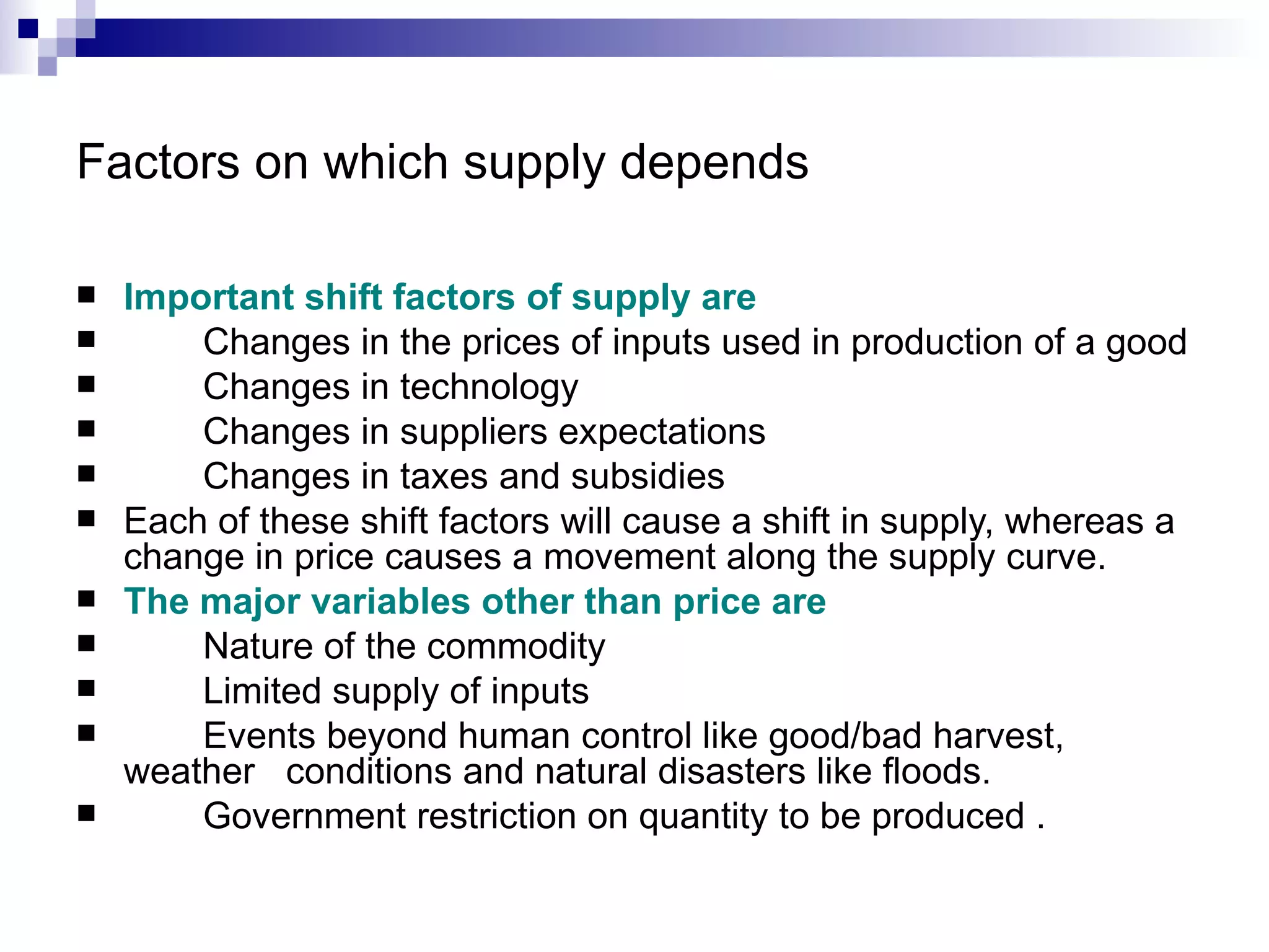Factors on which supply depends

   Important shift factors of supply are
       Changes in the prices of inputs used in production of a good
       Changes in technology
       Changes in suppliers expectations
       Changes in taxes and subsidies
   Each of these shift factors will cause a shift in supply, whereas a
    change in price causes a movement along the supply curve.
   The major variables other than price are
       Nature of the commodity
       Limited supply of inputs
       Events beyond human control like good/bad harvest,
    weather conditions and natural disasters like floods.
       Government restriction on quantity to be produced .
 
