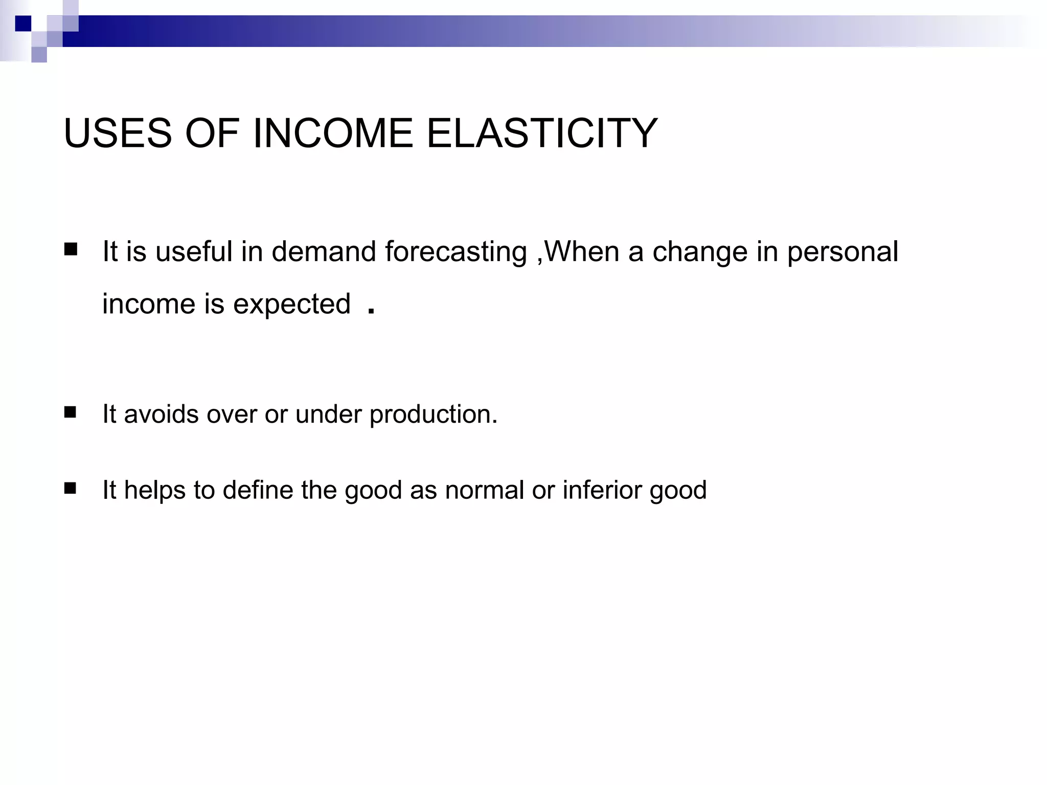 USES OF INCOME ELASTICITY

   It is useful in demand forecasting ,When a change in personal
    income is expected     .

   It avoids over or under production.

   It helps to define the good as normal or inferior good
 