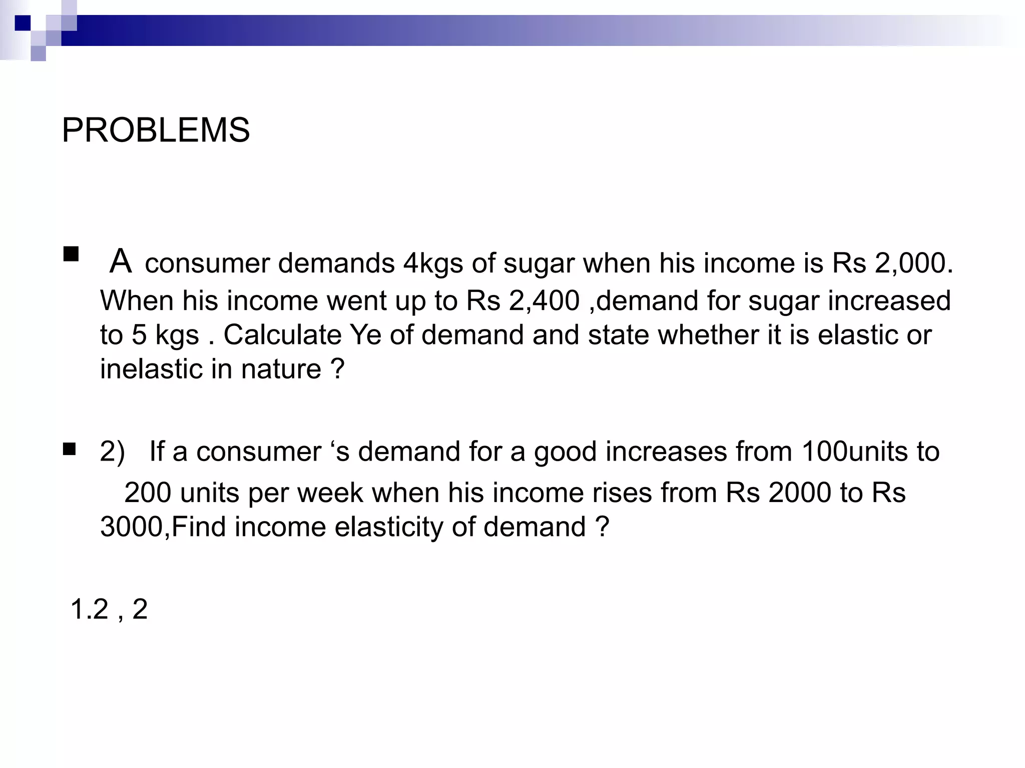 PROBLEMS


   A consumer demands 4kgs of sugar when his income is Rs 2,000.
    When his income went up to Rs 2,400 ,demand for sugar increased
    to 5 kgs . Calculate Ye of demand and state whether it is elastic or
    inelastic in nature ?

   2) If a consumer ‘s demand for a good increases from 100units to
      200 units per week when his income rises from Rs 2000 to Rs
    3000,Find income elasticity of demand ?

1.2 , 2
 