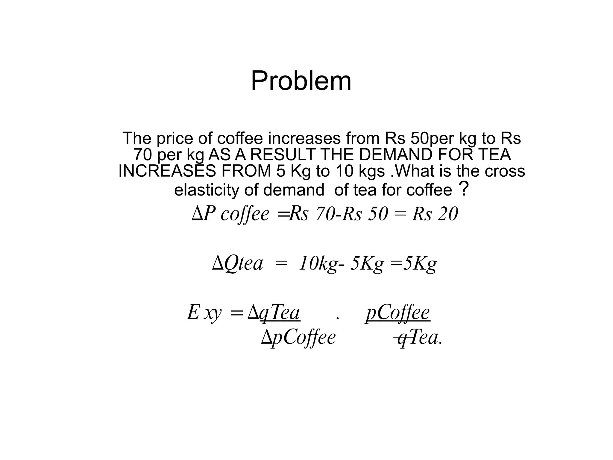 Problem
 The price of coffee increases from Rs 50per kg to Rs
  70 per kg AS A RESULT THE DEMAND FOR TEA
INCREASES FROM 5 Kg to 10 kgs .What is the cross
        elasticity of demand of tea for coffee ?
         ∆P coffee =Rs 70-Rs 50 = Rs 20

            ∆Qtea = 10kg- 5Kg =5Kg

         E xy = ∆qTea     .     pCoffee
                 ∆pCoffee          qTea.
 