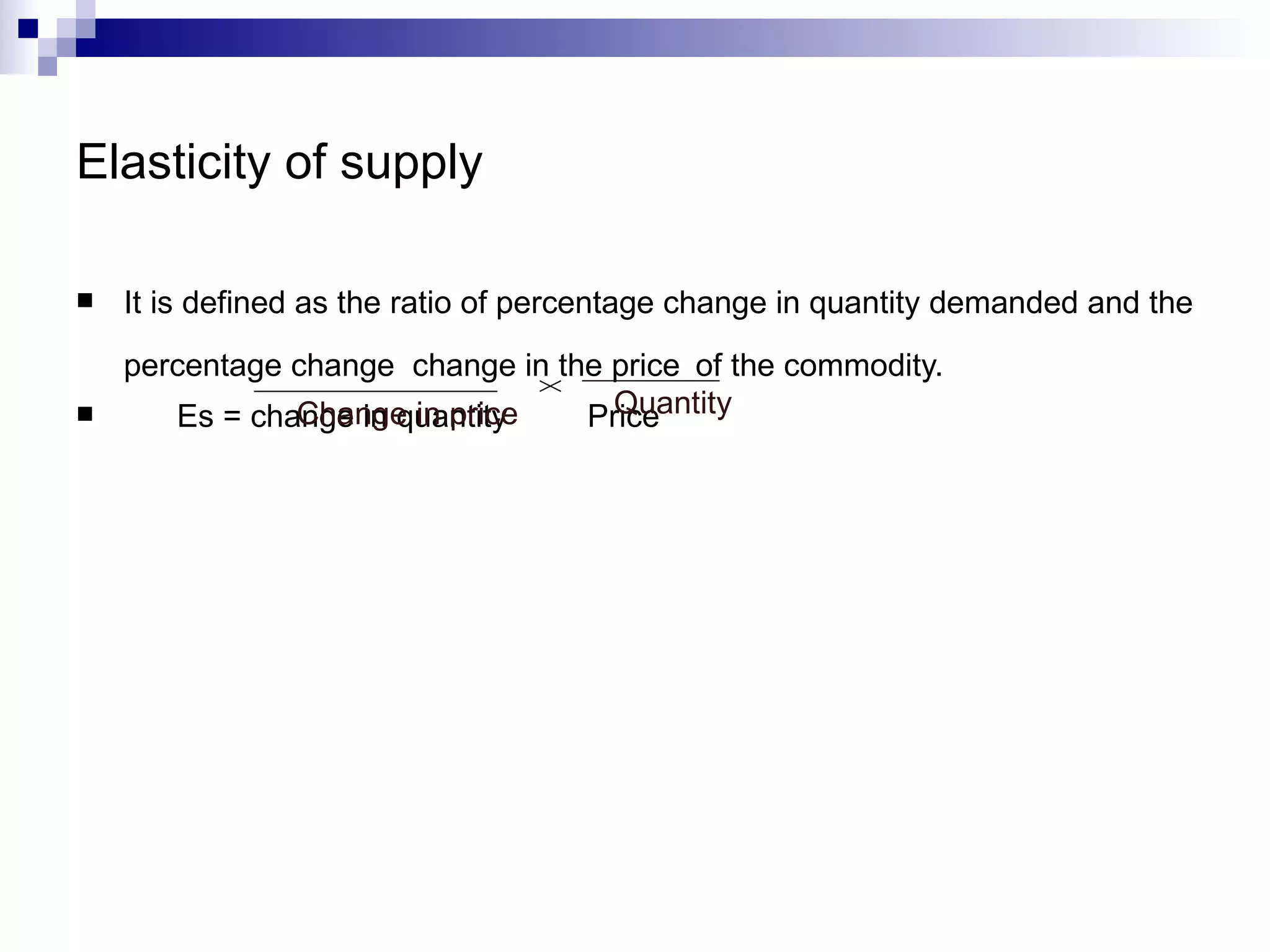 Elasticity of supply

   It is defined as the ratio of percentage change in quantity demanded and the
    percentage change change in the price of the commodity.
              Change in price
       Es = change in quantity      Quantity
                                  Price
 