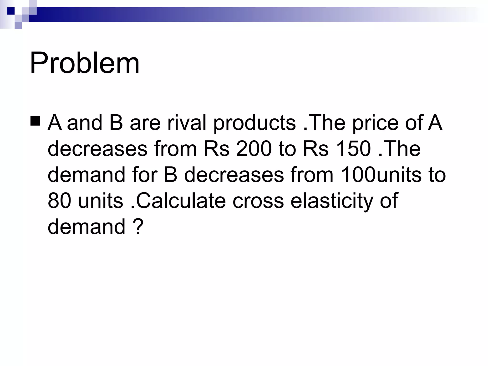 Problem
   A and B are rival products .The price of A
    decreases from Rs 200 to Rs 150 .The
    demand for B decreases from 100units to
    80 units .Calculate cross elasticity of
    demand ?
 