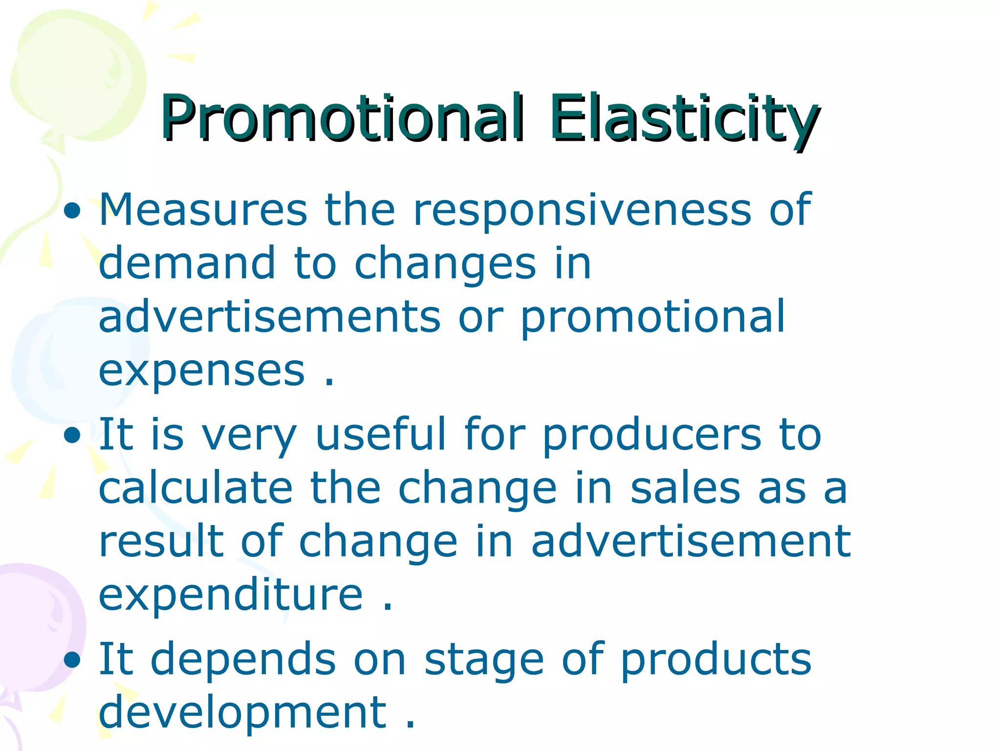 Promotional Elasticity
• Measures the responsiveness of
  demand to changes in
  advertisements or promotional
  expenses .
• It is very useful for producers to
  calculate the change in sales as a
  result of change in advertisement
  expenditure .
• It depends on stage of products
  development .
 
