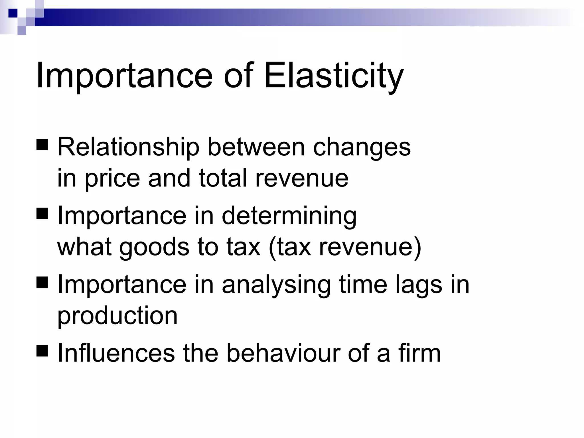 Importance of Elasticity
 Relationship between changes
  in price and total revenue
 Importance in determining
  what goods to tax (tax revenue)
 Importance in analysing time lags in
  production
 Influences the behaviour of a firm
 