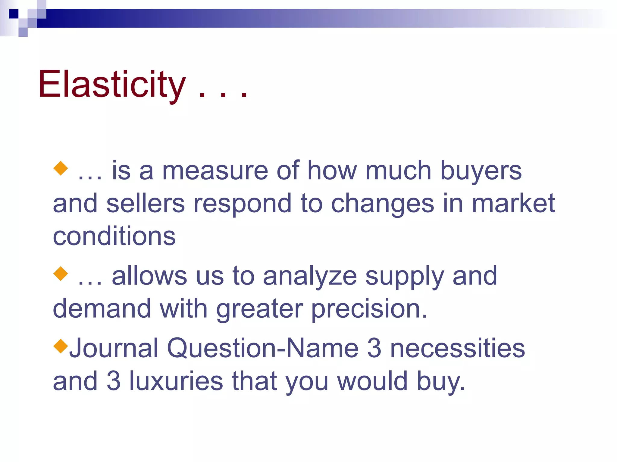 Elasticity . . .

 x … is a measure of how much buyers
 and sellers respond to changes in market
 conditions
 x … allows us to analyze supply and
 demand with greater precision.
 xJournal Question-Name 3 necessities
 and 3 luxuries that you would buy.
 