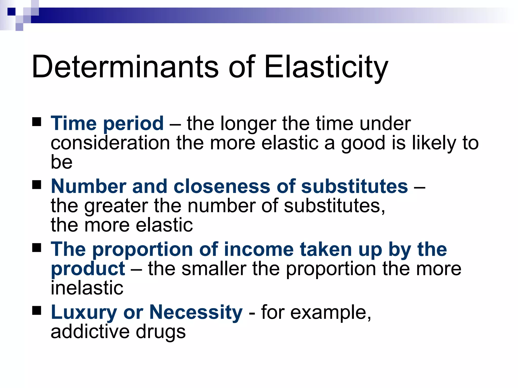 Determinants of Elasticity
   Time period – the longer the time under
    consideration the more elastic a good is likely to
    be
   Number and closeness of substitutes –
    the greater the number of substitutes,
    the more elastic
   The proportion of income taken up by the
    product – the smaller the proportion the more
    inelastic
   Luxury or Necessity - for example,
    addictive drugs
 