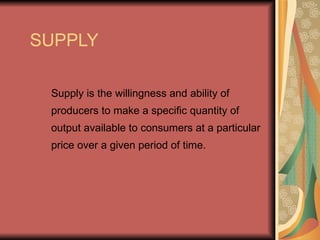 SUPPLY

 Supply is the willingness and ability of
 producers to make a specific quantity of
 output available to consumers at a particular
 price over a given period of time.
 