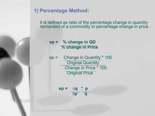 1) Percentage Method:
It is defined as ratio of the percentage change in quantity
demanded of a commodity to percentage change in price.

ep =

ep =

% change in QD
% change in Price
Change in Quantity * 100
Original Quantity
Change in Price * 100
Original Price

ep =

∆q * p
∆p
q

 