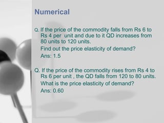 Numerical
Q. If the price of the commodity falls from Rs 6 to

Rs 4 per unit and due to it QD increases from
80 units to 120 units.
Find out the price elasticity of demand?
Ans: 1.5

Q. If the price of the commodity rises from Rs 4 to
Rs 6 per unit , the QD falls from 120 to 80 units.
What is the price elasticity of demand?
Ans: 0.60

 