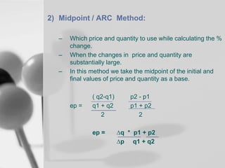2) Midpoint / ARC Method:
–
–
–

Which price and quantity to use while calculating the %
change.
When the changes in price and quantity are
substantially large.
In this method we take the midpoint of the initial and
final values of price and quantity as a base.

ep =

( q2-q1)
q1 + q2
2
ep =

p2 - p1
p1 + p2
2
∆q * p1 + p2
∆p q1 + q2

 