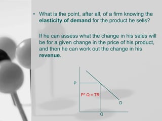 • What is the point, after all, of a firm knowing the
elasticity of demand for the product he sells?
If he can assess what the change in his sales will
be for a given change in the price of his product,
and then he can work out the change in his
revenue.

P
P* Q = TR
D
Q

 