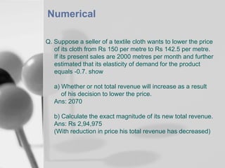 Numerical
Q. Suppose a seller of a textile cloth wants to lower the price
of its cloth from Rs 150 per metre to Rs 142.5 per metre.
If its present sales are 2000 metres per month and further
estimated that its elasticity of demand for the product
equals -0.7. show
a) Whether or not total revenue will increase as a result
of his decision to lower the price.
Ans: 2070
b) Calculate the exact magnitude of its new total revenue.
Ans: Rs 2,94,975
(With reduction in price his total revenue has decreased)

 