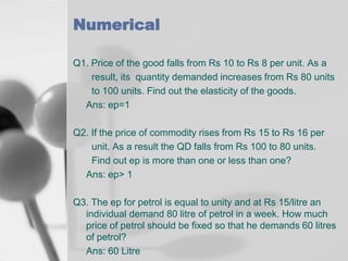 Numerical
Q1. Price of the good falls from Rs 10 to Rs 8 per unit. As a
result, its quantity demanded increases from Rs 80 units
to 100 units. Find out the elasticity of the goods.
Ans: ep=1
Q2. If the price of commodity rises from Rs 15 to Rs 16 per
unit. As a result the QD falls from Rs 100 to 80 units.
Find out ep is more than one or less than one?
Ans: ep> 1
Q3. The ep for petrol is equal to unity and at Rs 15/litre an
individual demand 80 litre of petrol in a week. How much
price of petrol should be fixed so that he demands 60 litres
of petrol?
Ans: 60 Litre

 