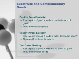 Substitute and Complementary
Goods
• Positive Cross Elasticity:
– Rise in price of good X leads to rise in demand of
good Y
– They are substitute goods
• Negative Cross Elasticity:
– Rise in price of good X leads to fall in demand of good Y
– They are Complementary goods
• Zero Cross Elasticity:
– Rise in price of good X will have no effect on good Y
– They are unrelated goods

 
