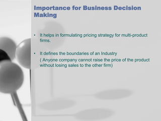 Importance for Business Decision
Making
• It helps in formulating pricing strategy for multi-product
firms.
• It defines the boundaries of an Industry
( Anyone company cannot raise the price of the product
without losing sales to the other firm)

 