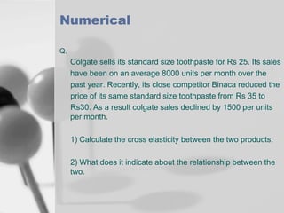 Numerical
Q.

Colgate sells its standard size toothpaste for Rs 25. Its sales
have been on an average 8000 units per month over the
past year. Recently, its close competitor Binaca reduced the
price of its same standard size toothpaste from Rs 35 to
Rs30. As a result colgate sales declined by 1500 per units
per month.
1) Calculate the cross elasticity between the two products.
2) What does it indicate about the relationship between the
two.

 