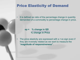 Price Elasticity of Demand
• It is defined as ratio of the percentage change in quantity
demanded of a commodity to percentage change in price.

ep =

% change in QD
% change in Price

• The price elasticity are expressed with a +ve sign even if
they are inversely related as we want to measure the
“magnitude of responsiveness”.

 