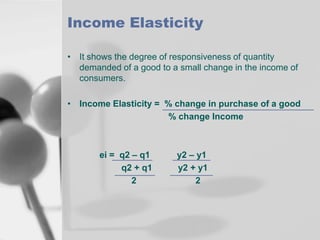 Income Elasticity
• It shows the degree of responsiveness of quantity
demanded of a good to a small change in the income of
consumers.
• Income Elasticity = % change in purchase of a good
% change Income

ei = q2 – q1
q2 + q1
2

y2 – y1
y2 + y1
2

 