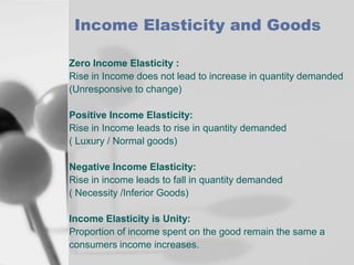 Income Elasticity and Goods
Zero Income Elasticity :
Rise in Income does not lead to increase in quantity demanded
(Unresponsive to change)
Positive Income Elasticity:
Rise in Income leads to rise in quantity demanded
( Luxury / Normal goods)
Negative Income Elasticity:
Rise in income leads to fall in quantity demanded
( Necessity /Inferior Goods)
Income Elasticity is Unity:
Proportion of income spent on the good remain the same a
consumers income increases.

 