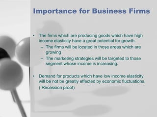 Importance for Business Firms

• The firms which are producing goods which have high
income elasticity have a great potential for growth.
– The firms will be located in those areas which are
growing
– The marketing strategies will be targeted to those
segment whose income is increasing.
• Demand for products which have low income elasticity
will be not be greatly effected by economic fluctuations.
( Recession proof)

 