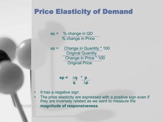 Price Elasticity of Demand
ep =

ep =

% change in QD
% change in Price
Change in Quantity * 100
Original Quantity
Change in Price * 100
Original Price

ep =
•
•

∆q * p
q
∆p

It has a negative sign
The price elasticity are expressed with a positive sign even if
they are inversely related as we want to measure the
magnitude of responsiveness.

 