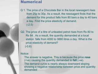Numerical
Q 1. The price of a Chocolate Bar in the local newsagent rises
from 25p to 30p. As a result, the newsagent finds that the
demand for this product falls from 80 bars a day to 40 bars
a day. Find the price elasticity of demand.
(-2.5)
Q2. The price of a litre of unleaded petrol rises from Rs 80 to
Rs 84 . As a result, the quantity demanded at a local
station falls from 4000 to 3880 litres a day. What is the
price elasticity of demand?
(-0.6)
Notice:
The answer is negative. This is because the price rose
(+ve) causing the quantity demanded to fall (-ve).
The demand curve is nearly always downward sloping
showing a negative relationship between price and quantity
demanded

 