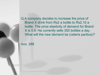Q A company decides to increase the price of
Brand X drink from Rs2 a bottle to Rs2.10 a
bottle. The price elasticity of demand for Brand
X is 0.8. He currently sells 300 bottles a day.
What will the new demand be (ceteris paribus)?

Ans 288

 