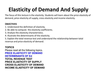 Elasticity of Demand And Supply
The focus of this lecture is the elasticity. Students will learn about the price elasticity of
demand, price elasticity of supply, cross elasticity and income elasticity.
OBJECTIVES
1. Understand the definition of elasticity.
2. Be able to compute the elasticity coefficients.
3. Analyze the elasticity characteristics.
4. Illustrate the determinants of the elasticity.
5. Explain the total revenue test and understand the relationship between total
revenue and price elasticity of demand.
TOPICS
Please read all the following topics.
PRICE ELASTICITY OF DEMAND
DETERMINANTS OF Ed
TOTAL REVENUE TEST
PRICE ELASTICITY OF SUPPLY
CROSS ELASTICITY OF DEMAND
INCOME ELASTICITY OF DEMAND
 