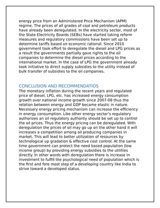 energy price from an Administered Price Mechanism (APM)
regime. The prices of all grades of coal and petroleum products
have already been deregulated. In the electricity sector, most of
the State Electricity Boards (SEBs) have started taking reform
measures and regulatory commissions have been set up to
determine tariffs based on economic rational. Since 2010
government took effort to deregulate the diesel and LPG prices as
a result the governments partially gave rights to the oil
companies to determine the diesel prices according to the
international market. In the case of LPG the government already
took initiative to direct supply subsidies to the utility instead of
bulk transfer of subsidies to the oil companies.
CONCLUSION AND RECOMMENDATIOS
The monetary inflation during the recent years and regulated
price of diesel, LPG, etc. has increased energy consumption
growth over national income growth since 2007-08 thus the
relation between energy and GDP became elastic in nature.
Necessary energy pricing mechanism can increase the efficiency
in energy consumption. Like other energy sector’s regulatory
authorizes an oil regulatory authority should be set up to control
the oil prices. Thus the energy pricing can be deregulated. With
deregulation the prices of oil may go up on the other hand it will
increases a competition among oil producing companies in
market. This will lead to better utilization of resources by
technological up gradation & effective cost control. At the same
time government can protect the need based population (low
income group) by providing energy subsidies to the utilities
directly. In other words with deregulation there is increase in
investment to fulfill the psychological need of population which is
the first and fore most step of a developing country like India to
strive toward a developed status.
 