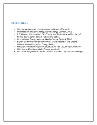 REFERENCES
 http://www.eia.gov/countries/countrydata.cfm?fip s=IN
 International Energy Agency, World Energy Outlook, 2009
 I. P. Khosla, “Introduction,” in Energy and Diplomacy, edited by I. P.
Khosla (New Delhi: Konark Publishers, 2005).
 International Energy Agency, World Energy Outlook 2004.
 Expert Committee on Energy Policy, Draft Report of the Expert
Committee on Integrated Energy Policy.
 http://en.wikipedia.org/wiki/List_of_count ries _by_energy_intensity
 http://en.wikipedia.org/wiki/Energy_elast icity
 http://planningcommission.nic.in/sectors/index. php?sectors=energy
 