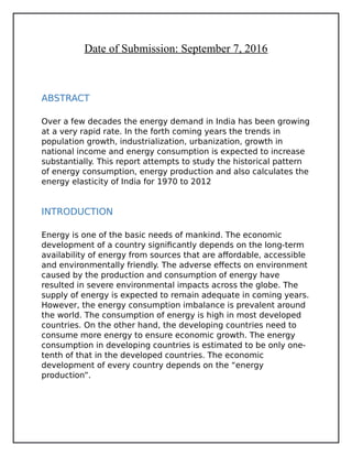Date of Submission: September 7, 2016
ABSTRACT
Over a few decades the energy demand in India has been growing
at a very rapid rate. In the forth coming years the trends in
population growth, industrialization, urbanization, growth in
national income and energy consumption is expected to increase
substantially. This report attempts to study the historical pattern
of energy consumption, energy production and also calculates the
energy elasticity of India for 1970 to 2012
INTRODUCTION
Energy is one of the basic needs of mankind. The economic
development of a country significantly depends on the long-term
availability of energy from sources that are affordable, accessible
and environmentally friendly. The adverse effects on environment
caused by the production and consumption of energy have
resulted in severe environmental impacts across the globe. The
supply of energy is expected to remain adequate in coming years.
However, the energy consumption imbalance is prevalent around
the world. The consumption of energy is high in most developed
countries. On the other hand, the developing countries need to
consume more energy to ensure economic growth. The energy
consumption in developing countries is estimated to be only one-
tenth of that in the developed countries. The economic
development of every country depends on the “energy
production”.
 