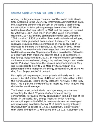 ENERGY CONSUMPYION PATTERN IN INDIA
Among the largest energy consumers of the world, India stands
fifth. According to the US Energy Information Administration data,
India accounts around 4.05 percent of the world’s total energy
consumption. Its total primary energy demand was 595 Mtoe
(million tons of oil equivalent) in 2007 and the projected demand
for 2030 was 1287 Mtoe which shows this value is more than
double in 2007. Its primary commercial energy consumption in
2008 stood at 19.954 quadrillion Btus and involved coal, oil, gas,
and electricity generated from nuclear, hydroelectric, and
renewable sources. India’s commercial energy consumption is
expected to be more than double, i.e. 833mtoe in 2030. These
figures do not even include the energy that is consumed from
traditional sources by 66 percent of Indian households. Estimates
of energy use from traditional sources tend to be approximate,
but figures indicate that in 2002, 184 mtoe of energy came from
such sources as fuel wood, dung, crop residue, biogas, and waste
(while 354 Mtoe came from the sources mentioned above). This
use is expected to grow to 215 Mtoe by 2030, though as a
percentage of the total primary energy consumption, its share will
drop from 34 percent to 21 percent.
Per capita primary energy consumption is still fairly low in the
country, i.e 17.0 million Btus (0.429toe) which is less than a third
the world average. India’s energy intensity, however, is still fairly
high. This is particularly true of its oil intensity, which in 2004 was
double the world average.
The industrial sector in India is the major energy consumers
accounting for about 52 percent of commercial energy
consumption. Per capita energy consumption in India is one of the
lowest in the world. But, energy intensity, which is energy
consumption per unit of GDP, is comparable to other developed
and developing countries. During 2010 India’s energy intensity
(0.2 Koe/$05P) is double to U.K (0.1 Koe/$05P), slightly higher
than world average (0.19 Koe/$05P) and U.S (0.17 Koe/$05P) and
 