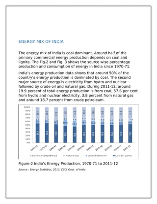 ENERGY MIX OF INDIA
The energy mix of India is coal dominant. Around half of the
primary commercial energy production depends on coal and
lignite. The Fig.2 and Fig. 3 shows the source wise percentage
production and consumption of energy in India since 1970-71.
India’s energy production data shows that around 50% of the
country’s energy production is dominated by coal. The second
major source of energy is electricity from hydro and nuclear
followed by crude oil and natural gas. During 2011-12, around
19.9 percent of total energy production is from coal, 57.6 per cent
from hydro and nuclear electricity, 3.8 percent from natural gas
and around 18.7 percent from crude petroleum.
Figure:2 India’s Energy Production, 1970-71 to 2011-12
Source : Energy Statistics, 2013, CSO, Govt. of India.
 