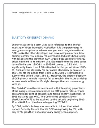 Source : Energy Statistics, 2013, CSO, Govt. of India.
ELASTICITY OF ENERGY DEMAND
Energy elasticity is a term used with reference to the energy
intensity of Gross Domestic Production. It is the percentage in
energy consumption to achieve one percent change in national
GDP. Unlike the other developed and developing countries, total
primary commercial energy requirement in India has been falling
with respect to the growth in GDP largely because higher energy
prices have led to its efficient use. Estimated from the time series
data of India over 1990-91 to 2003-04 comes to 0.82 which is
significantly lower than 1.08 estimated for the period since 1980-
81. Similarly the elasticity for per capita electricity generation is
only 1.06 for the period from 1990-91 to 2003-04 compared to
1.30 for the period since 1980-81. However, the energy elasticity
of GDP growth in India may not fall as much in the future as rising
income levels will foster life style changes that are more energy
intense.
The Parikh Committee has come out with interesting projections
of the energy requirements based on GDP growth rates of 7 per
cent and 8 per cent at constant and falling energy elasticities. In
2005 elasticity was 0.80. The Committee considers lower
elasticities of 0.75 to be attained by the decade beginning 2011-
12 and 0.67 from the decade beginning 2021-22.
By 2007, India's Ambassador was able to inform the United
Nations Security Council that its GDP was growing by 8%, with
only 3.7% growth in its total primary energy consumption,
 