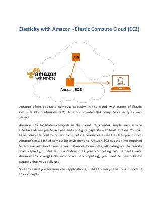 Elasticity with Amazon - Elastic Compute Cloud (EC2)
Amazon offers resizable compute capacity in the cloud with name of Elastic
Compute Cloud (Amazon EC2). Amazon provides this compute capacity as web
service.
Amazon EC2 facilitates compute in the cloud. It provides simple web service
interface allows you to achieve and configure capacity with least friction. You can
have complete control on your computing resources as well as lets you run on
Amazon’s established computing environment. Amazon EC2 cut the time required
to achieve and boot new server instances to minutes, allocating you to quickly
scale capacity, mutually up and down, as your computing requirements vary.
Amazon EC2 changes the economics of computing, you need to pay only for
capacity that you really use.
So as to assist you for your own applications, I'd like to analysis various important
EC2 concepts.
 