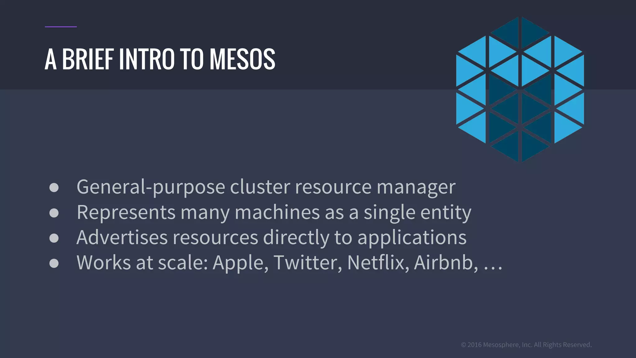 © 2016 Mesosphere, Inc. All Rights Reserved.
● General-purpose cluster resource manager
● Represents many machines as a single entity
● Advertises resources directly to applications
● Works at scale: Apple, Twitter, Netflix, Airbnb, …
A BRIEF INTRO TO MESOS
 