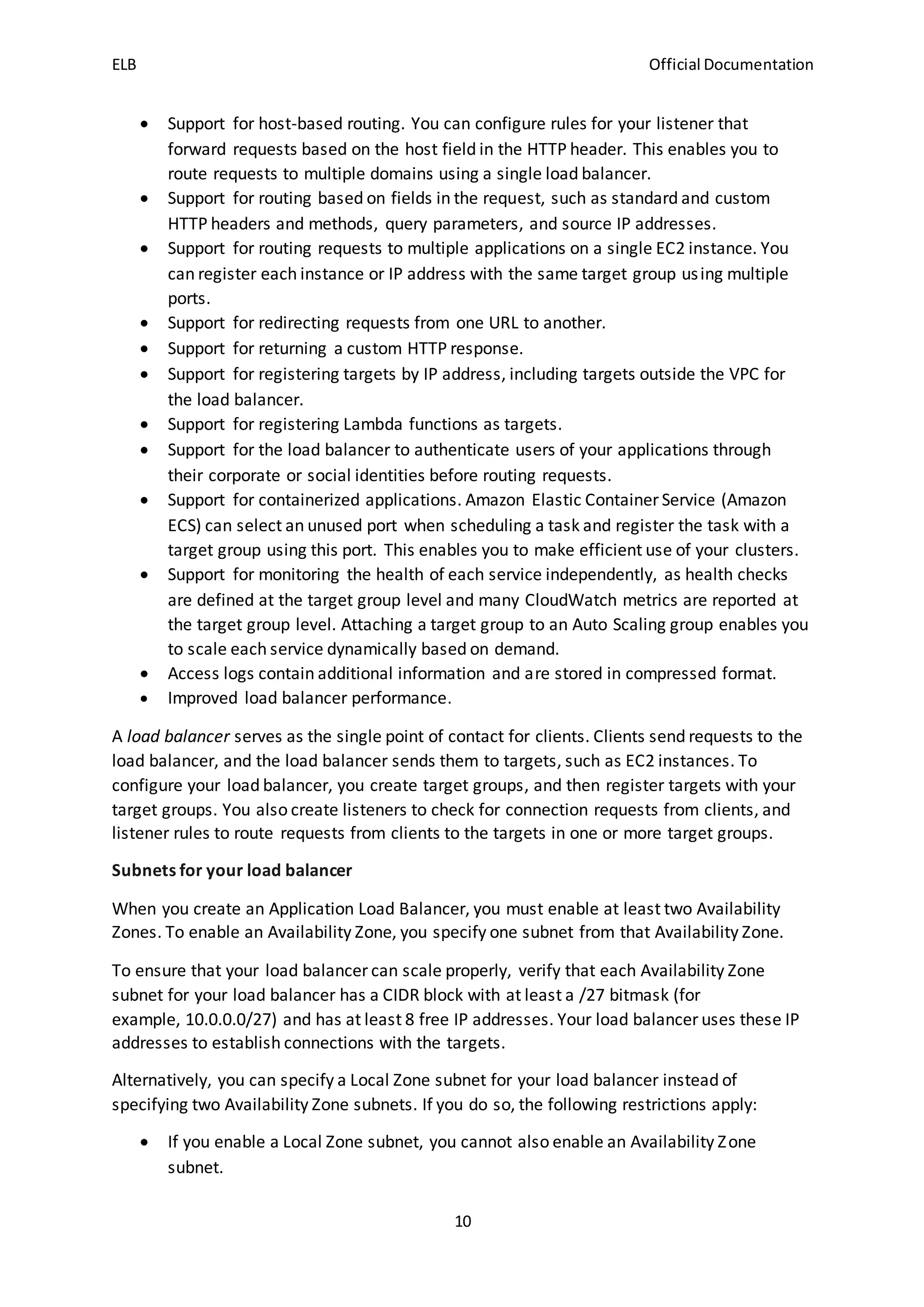ELB Official Documentation
10
 Support for host-based routing. You can configure rules for your listener that
forward requests based on the host field in the HTTP header. This enables you to
route requests to multiple domains using a single load balancer.
 Support for routing based on fields in the request, such as standard and custom
HTTP headers and methods, query parameters, and source IP addresses.
 Support for routing requests to multiple applications on a single EC2 instance. You
can register each instance or IP address with the same target group using multiple
ports.
 Support for redirecting requests from one URL to another.
 Support for returning a custom HTTP response.
 Support for registering targets by IP address, including targets outside the VPC for
the load balancer.
 Support for registering Lambda functions as targets.
 Support for the load balancer to authenticate users of your applications through
their corporate or social identities before routing requests.
 Support for containerized applications. Amazon Elastic Container Service (Amazon
ECS) can select an unused port when scheduling a task and register the task with a
target group using this port. This enables you to make efficient use of your clusters.
 Support for monitoring the health of each service independently, as health checks
are defined at the target group level and many CloudWatch metrics are reported at
the target group level. Attaching a target group to an Auto Scaling group enables you
to scale each service dynamically based on demand.
 Access logs contain additional information and are stored in compressed format.
 Improved load balancer performance.
A load balancer serves as the single point of contact for clients. Clients send requests to the
load balancer, and the load balancer sends them to targets, such as EC2 instances. To
configure your load balancer, you create target groups, and then register targets with your
target groups. You also create listeners to check for connection requests from clients, and
listener rules to route requests from clients to the targets in one or more target groups.
Subnets for your load balancer
When you create an Application Load Balancer, you must enable at least two Availability
Zones. To enable an Availability Zone, you specify one subnet from that Availability Zone.
To ensure that your load balancer can scale properly, verify that each Availability Zone
subnet for your load balancer has a CIDR block with at least a /27 bitmask (for
example, 10.0.0.0/27) and has at least 8 free IP addresses. Your load balancer uses these IP
addresses to establish connections with the targets.
Alternatively, you can specify a Local Zone subnet for your load balancer instead of
specifying two Availability Zone subnets. If you do so, the following restrictions apply:
 If you enable a Local Zone subnet, you cannot also enable an Availability Zone
subnet.
 