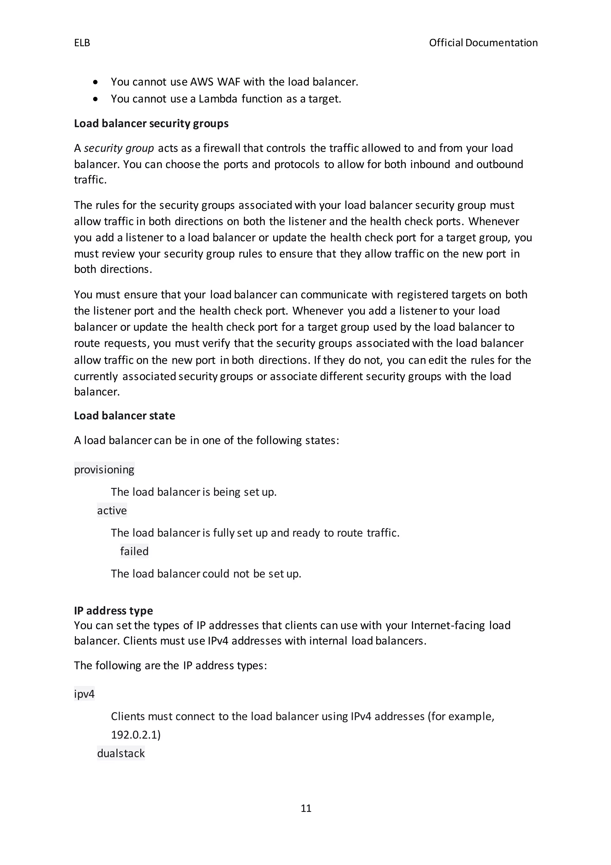 ELB Official Documentation
11
 You cannot use AWS WAF with the load balancer.
 You cannot use a Lambda function as a target.
Load balancer security groups
A security group acts as a firewall that controls the traffic allowed to and from your load
balancer. You can choose the ports and protocols to allow for both inbound and outbound
traffic.
The rules for the security groups associated with your load balancer security group must
allow traffic in both directions on both the listener and the health check ports. Whenever
you add a listener to a load balancer or update the health check port for a target group, you
must review your security group rules to ensure that they allow traffic on the new port in
both directions.
You must ensure that your load balancer can communicate with registered targets on both
the listener port and the health check port. Whenever you add a listener to your load
balancer or update the health check port for a target group used by the load balancer to
route requests, you must verify that the security groups associated with the load balancer
allow traffic on the new port in both directions. If they do not, you can edit the rules for the
currently associated security groups or associate different security groups with the load
balancer.
Load balancer state
A load balancer can be in one of the following states:
provisioning
The load balancer is being set up.
active
The load balancer is fully set up and ready to route traffic.
failed
The load balancer could not be set up.
IP address type
You can set the types of IP addresses that clients can use with your Internet-facing load
balancer. Clients must use IPv4 addresses with internal load balancers.
The following are the IP address types:
ipv4
Clients must connect to the load balancer using IPv4 addresses (for example,
192.0.2.1)
dualstack
 