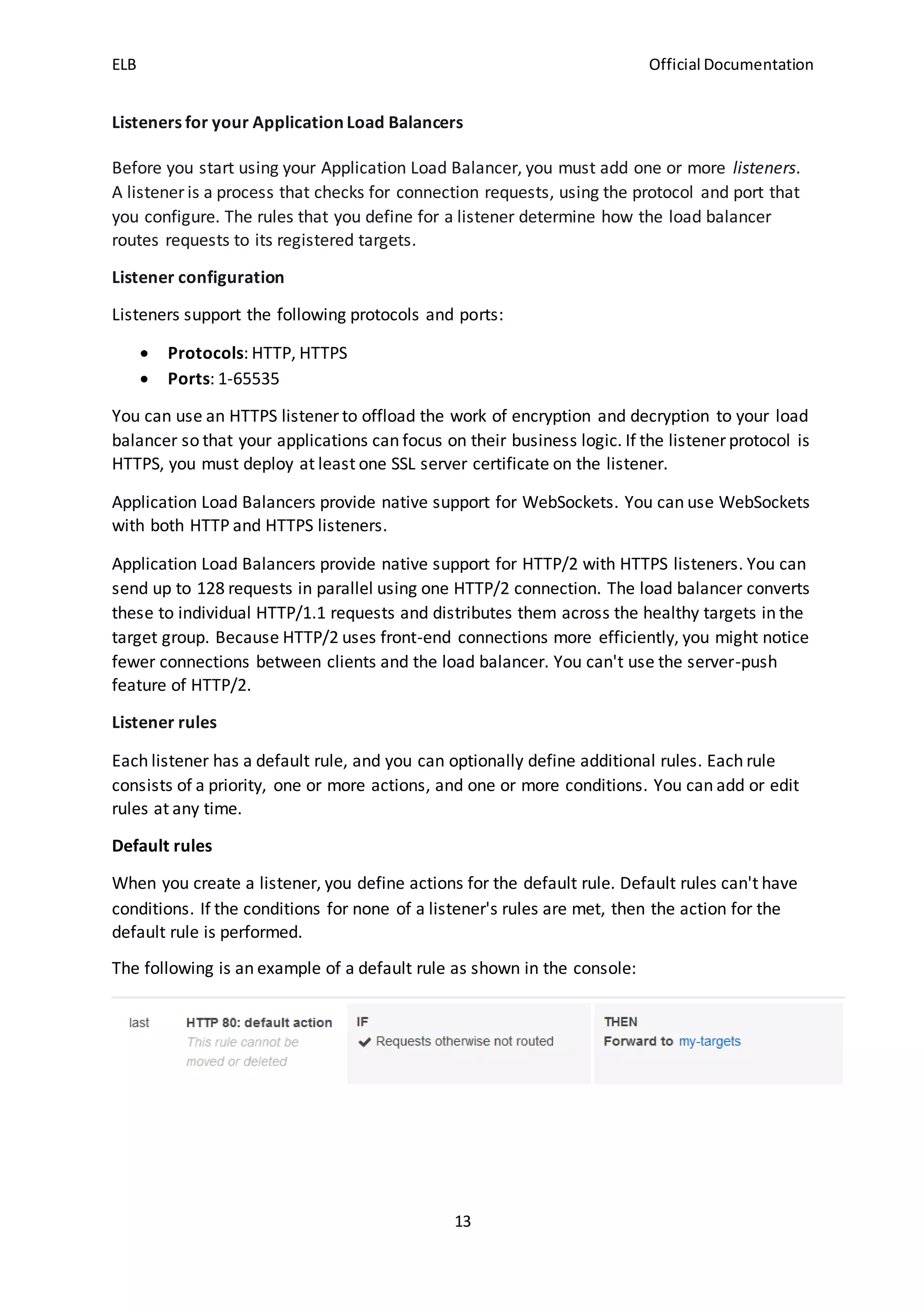 ELB Official Documentation
13
Listeners for your Application Load Balancers
Before you start using your Application Load Balancer, you must add one or more listeners.
A listener is a process that checks for connection requests, using the protocol and port that
you configure. The rules that you define for a listener determine how the load balancer
routes requests to its registered targets.
Listener configuration
Listeners support the following protocols and ports:
 Protocols: HTTP, HTTPS
 Ports: 1-65535
You can use an HTTPS listener to offload the work of encryption and decryption to your load
balancer so that your applications can focus on their business logic. If the listener protocol is
HTTPS, you must deploy at least one SSL server certificate on the listener.
Application Load Balancers provide native support for WebSockets. You can use WebSockets
with both HTTP and HTTPS listeners.
Application Load Balancers provide native support for HTTP/2 with HTTPS listeners. You can
send up to 128 requests in parallel using one HTTP/2 connection. The load balancer converts
these to individual HTTP/1.1 requests and distributes them across the healthy targets in the
target group. Because HTTP/2 uses front-end connections more efficiently, you might notice
fewer connections between clients and the load balancer. You can't use the server-push
feature of HTTP/2.
Listener rules
Each listener has a default rule, and you can optionally define additional rules. Each rule
consists of a priority, one or more actions, and one or more conditions. You can add or edit
rules at any time.
Default rules
When you create a listener, you define actions for the default rule. Default rules can't have
conditions. If the conditions for none of a listener's rules are met, then the action for the
default rule is performed.
The following is an example of a default rule as shown in the console:
 