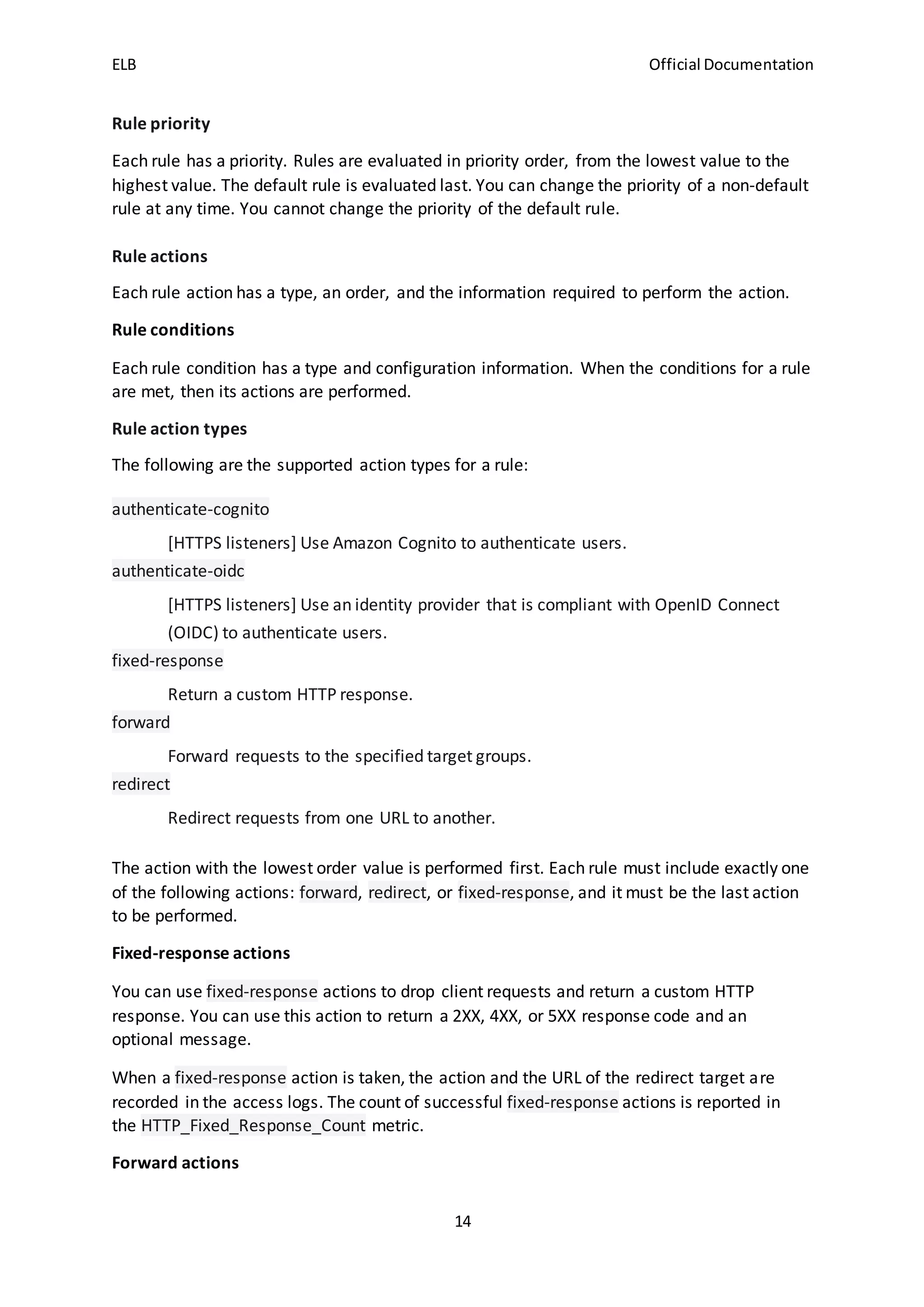 ELB Official Documentation
14
Rule priority
Each rule has a priority. Rules are evaluated in priority order, from the lowest value to the
highest value. The default rule is evaluated last. You can change the priority of a non-default
rule at any time. You cannot change the priority of the default rule.
Rule actions
Each rule action has a type, an order, and the information required to perform the action.
Rule conditions
Each rule condition has a type and configuration information. When the conditions for a rule
are met, then its actions are performed.
Rule action types
The following are the supported action types for a rule:
authenticate-cognito
[HTTPS listeners] Use Amazon Cognito to authenticate users.
authenticate-oidc
[HTTPS listeners] Use an identity provider that is compliant with OpenID Connect
(OIDC) to authenticate users.
fixed-response
Return a custom HTTP response.
forward
Forward requests to the specified target groups.
redirect
Redirect requests from one URL to another.
The action with the lowest order value is performed first. Each rule must include exactly one
of the following actions: forward, redirect, or fixed-response, and it must be the last action
to be performed.
Fixed-response actions
You can use fixed-response actions to drop client requests and return a custom HTTP
response. You can use this action to return a 2XX, 4XX, or 5XX response code and an
optional message.
When a fixed-response action is taken, the action and the URL of the redirect target are
recorded in the access logs. The count of successful fixed-response actions is reported in
the HTTP_Fixed_Response_Count metric.
Forward actions
 