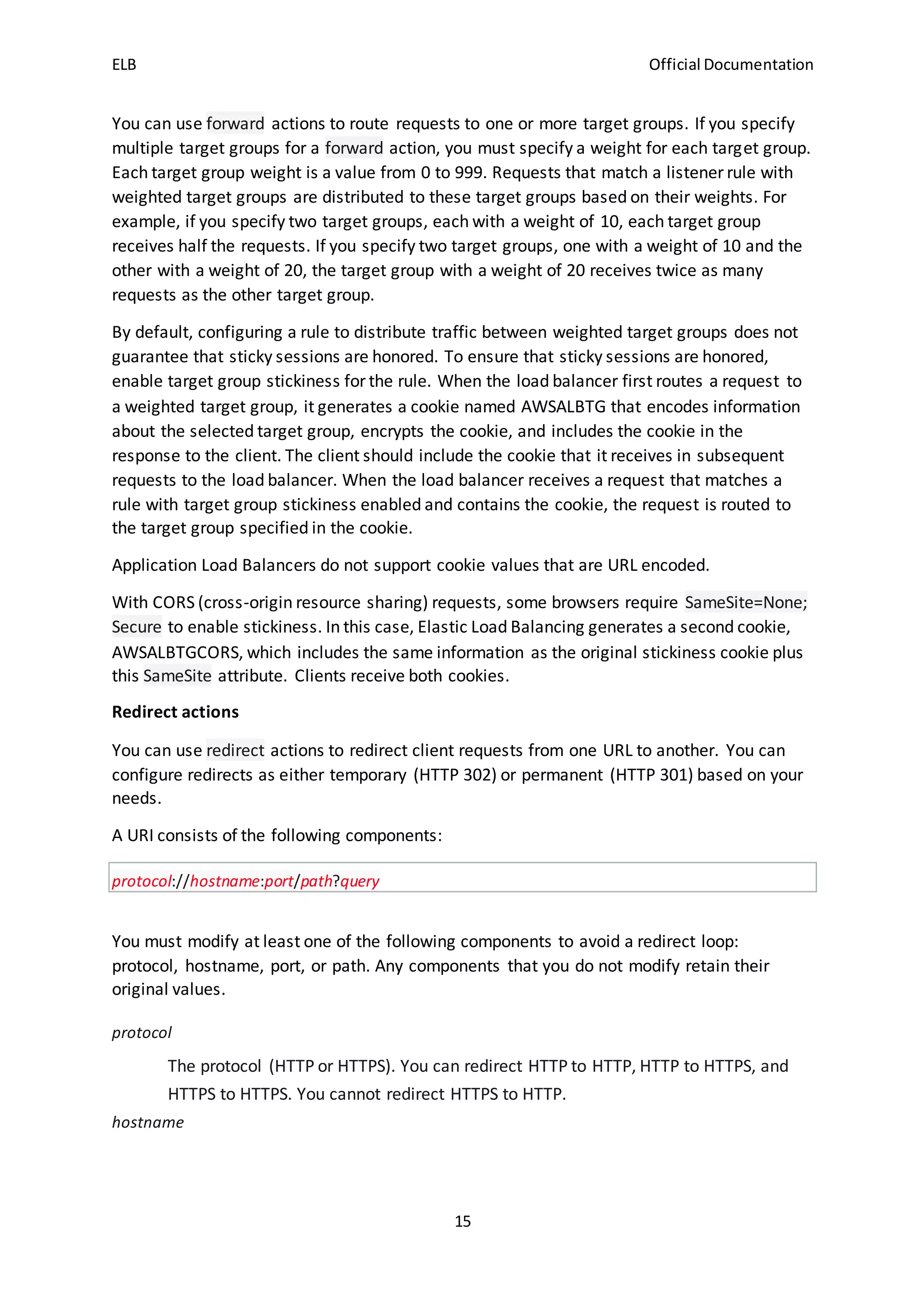 ELB Official Documentation
15
You can use forward actions to route requests to one or more target groups. If you specify
multiple target groups for a forward action, you must specify a weight for each target group.
Each target group weight is a value from 0 to 999. Requests that match a listener rule with
weighted target groups are distributed to these target groups based on their weights. For
example, if you specify two target groups, each with a weight of 10, each target group
receives half the requests. If you specify two target groups, one with a weight of 10 and the
other with a weight of 20, the target group with a weight of 20 receives twice as many
requests as the other target group.
By default, configuring a rule to distribute traffic between weighted target groups does not
guarantee that sticky sessions are honored. To ensure that sticky sessions are honored,
enable target group stickiness for the rule. When the load balancer first routes a request to
a weighted target group, it generates a cookie named AWSALBTG that encodes information
about the selected target group, encrypts the cookie, and includes the cookie in the
response to the client. The client should include the cookie that it receives in subsequent
requests to the load balancer. When the load balancer receives a request that matches a
rule with target group stickiness enabled and contains the cookie, the request is routed to
the target group specified in the cookie.
Application Load Balancers do not support cookie values that are URL encoded.
With CORS (cross-origin resource sharing) requests, some browsers require SameSite=None;
Secure to enable stickiness. In this case, Elastic Load Balancing generates a second cookie,
AWSALBTGCORS, which includes the same information as the original stickiness cookie plus
this SameSite attribute. Clients receive both cookies.
Redirect actions
You can use redirect actions to redirect client requests from one URL to another. You can
configure redirects as either temporary (HTTP 302) or permanent (HTTP 301) based on your
needs.
A URI consists of the following components:
protocol://hostname:port/path?query
You must modify at least one of the following components to avoid a redirect loop:
protocol, hostname, port, or path. Any components that you do not modify retain their
original values.
protocol
The protocol (HTTP or HTTPS). You can redirect HTTP to HTTP, HTTP to HTTPS, and
HTTPS to HTTPS. You cannot redirect HTTPS to HTTP.
hostname
 