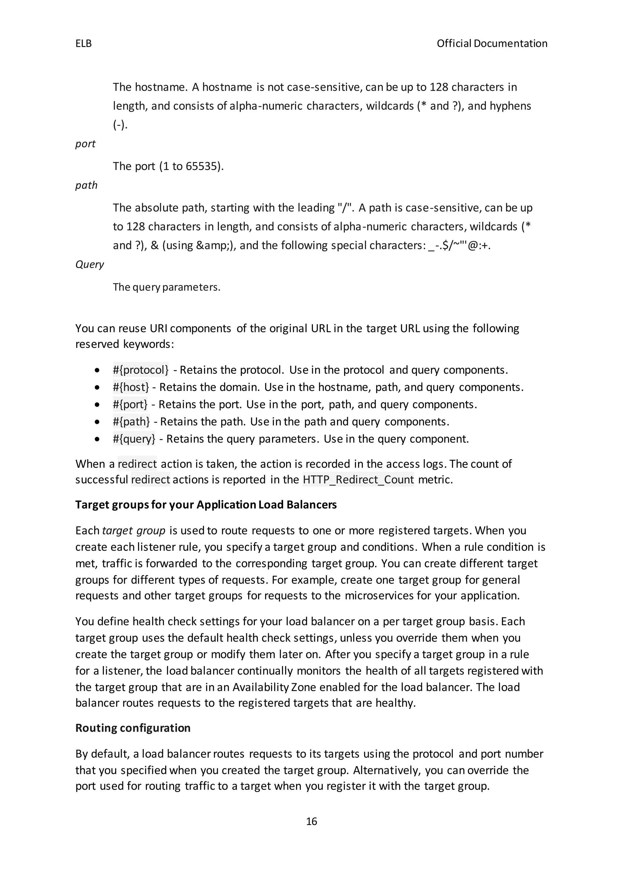 ELB Official Documentation
16
The hostname. A hostname is not case-sensitive, can be up to 128 characters in
length, and consists of alpha-numeric characters, wildcards (* and ?), and hyphens
(-).
port
The port (1 to 65535).
path
The absolute path, starting with the leading "/". A path is case-sensitive, can be up
to 128 characters in length, and consists of alpha-numeric characters, wildcards (*
and ?), & (using &amp;), and the following special characters: _-.$/~"'@:+.
Query
The queryparameters.
You can reuse URI components of the original URL in the target URL using the following
reserved keywords:
 #{protocol} - Retains the protocol. Use in the protocol and query components.
 #{host} - Retains the domain. Use in the hostname, path, and query components.
 #{port} - Retains the port. Use in the port, path, and query components.
 #{path} - Retains the path. Use in the path and query components.
 #{query} - Retains the query parameters. Use in the query component.
When a redirect action is taken, the action is recorded in the access logs. The count of
successful redirect actions is reported in the HTTP_Redirect_Count metric.
Target groups for your Application Load Balancers
Each target group is used to route requests to one or more registered targets. When you
create each listener rule, you specify a target group and conditions. When a rule condition is
met, traffic is forwarded to the corresponding target group. You can create different target
groups for different types of requests. For example, create one target group for general
requests and other target groups for requests to the microservices for your application.
You define health check settings for your load balancer on a per target group basis. Each
target group uses the default health check settings, unless you override them when you
create the target group or modify them later on. After you specify a target group in a rule
for a listener, the load balancer continually monitors the health of all targets registered with
the target group that are in an Availability Zone enabled for the load balancer. The load
balancer routes requests to the registered targets that are healthy.
Routing configuration
By default, a load balancer routes requests to its targets using the protocol and port number
that you specified when you created the target group. Alternatively, you can override the
port used for routing traffic to a target when you register it with the target group.
 
