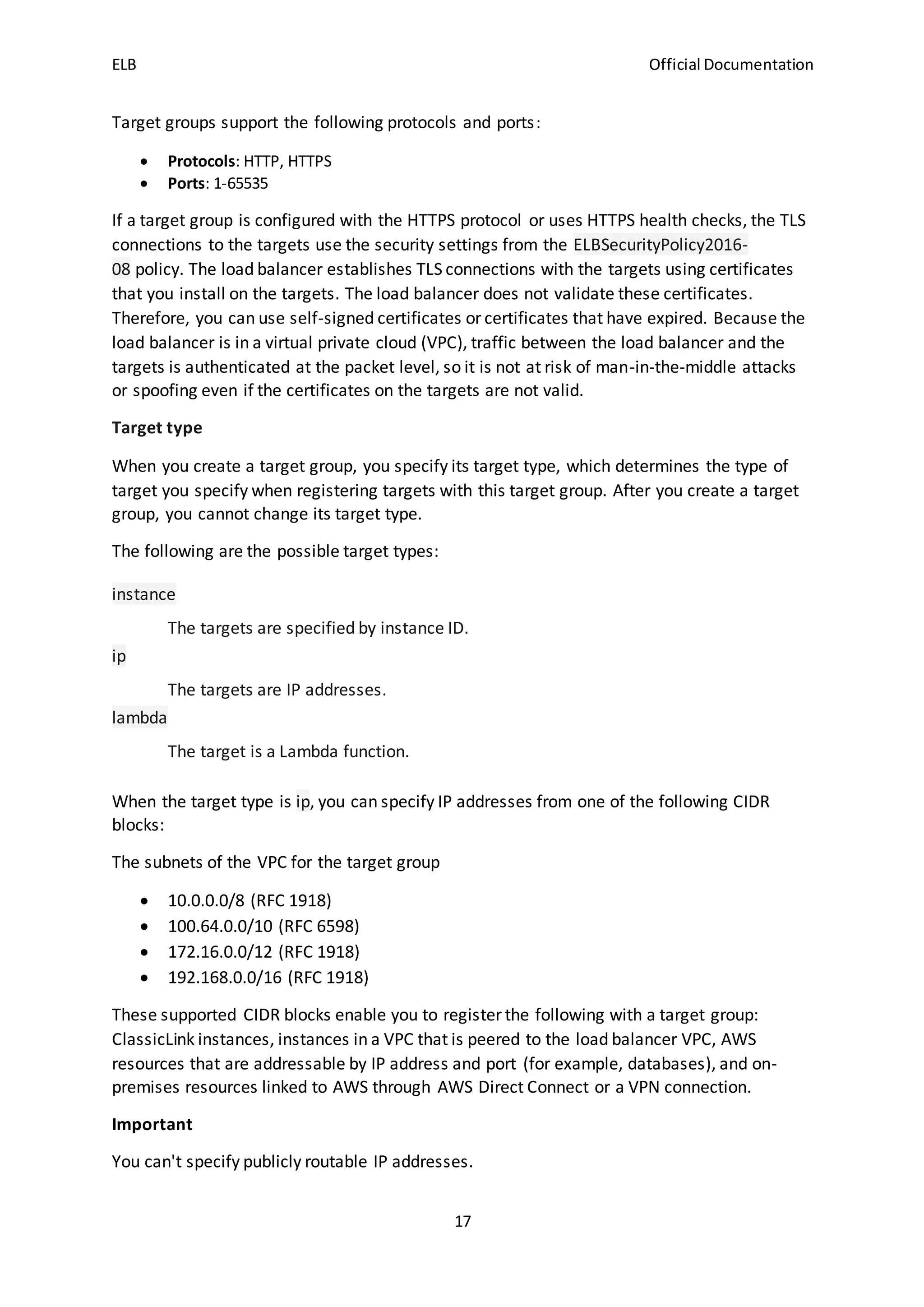 ELB Official Documentation
17
Target groups support the following protocols and ports:
 Protocols: HTTP, HTTPS
 Ports: 1-65535
If a target group is configured with the HTTPS protocol or uses HTTPS health checks, the TLS
connections to the targets use the security settings from the ELBSecurityPolicy2016-
08 policy. The load balancer establishes TLS connections with the targets using certificates
that you install on the targets. The load balancer does not validate these certificates.
Therefore, you can use self-signed certificates or certificates that have expired. Because the
load balancer is in a virtual private cloud (VPC), traffic between the load balancer and the
targets is authenticated at the packet level, so it is not at risk of man-in-the-middle attacks
or spoofing even if the certificates on the targets are not valid.
Target type
When you create a target group, you specify its target type, which determines the type of
target you specify when registering targets with this target group. After you create a target
group, you cannot change its target type.
The following are the possible target types:
instance
The targets are specified by instance ID.
ip
The targets are IP addresses.
lambda
The target is a Lambda function.
When the target type is ip, you can specify IP addresses from one of the following CIDR
blocks:
The subnets of the VPC for the target group
 10.0.0.0/8 (RFC 1918)
 100.64.0.0/10 (RFC 6598)
 172.16.0.0/12 (RFC 1918)
 192.168.0.0/16 (RFC 1918)
These supported CIDR blocks enable you to register the following with a target group:
ClassicLink instances, instances in a VPC that is peered to the load balancer VPC, AWS
resources that are addressable by IP address and port (for example, databases), and on-
premises resources linked to AWS through AWS Direct Connect or a VPN connection.
Important
You can't specify publicly routable IP addresses.
 