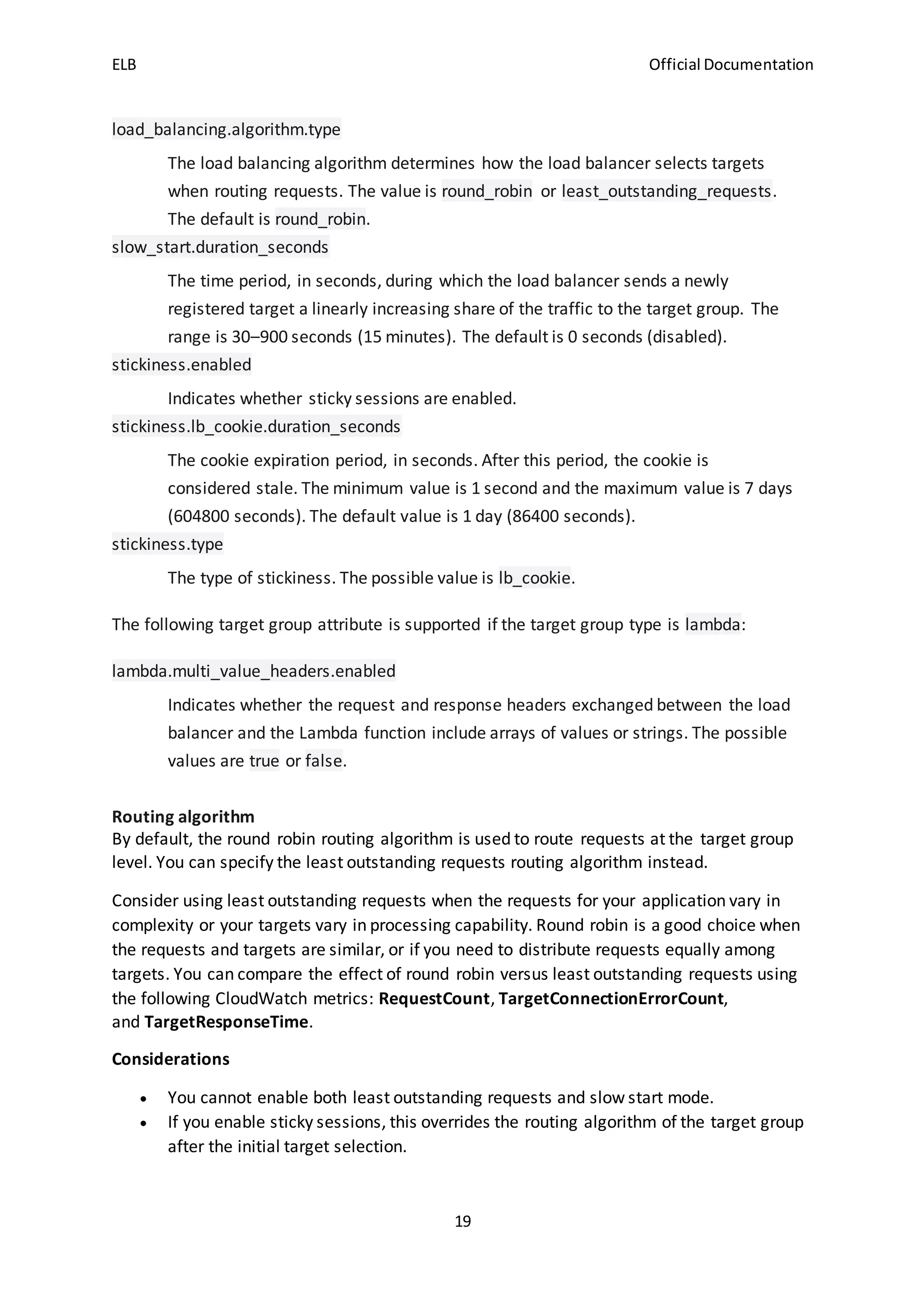 ELB Official Documentation
19
load_balancing.algorithm.type
The load balancing algorithm determines how the load balancer selects targets
when routing requests. The value is round_robin or least_outstanding_requests.
The default is round_robin.
slow_start.duration_seconds
The time period, in seconds, during which the load balancer sends a newly
registered target a linearly increasing share of the traffic to the target group. The
range is 30–900 seconds (15 minutes). The default is 0 seconds (disabled).
stickiness.enabled
Indicates whether sticky sessions are enabled.
stickiness.lb_cookie.duration_seconds
The cookie expiration period, in seconds. After this period, the cookie is
considered stale. The minimum value is 1 second and the maximum value is 7 days
(604800 seconds). The default value is 1 day (86400 seconds).
stickiness.type
The type of stickiness. The possible value is lb_cookie.
The following target group attribute is supported if the target group type is lambda:
lambda.multi_value_headers.enabled
Indicates whether the request and response headers exchanged between the load
balancer and the Lambda function include arrays of values or strings. The possible
values are true or false.
Routing algorithm
By default, the round robin routing algorithm is used to route requests at the target group
level. You can specify the least outstanding requests routing algorithm instead.
Consider using least outstanding requests when the requests for your application vary in
complexity or your targets vary in processing capability. Round robin is a good choice when
the requests and targets are similar, or if you need to distribute requests equally among
targets. You can compare the effect of round robin versus least outstanding requests using
the following CloudWatch metrics: RequestCount, TargetConnectionErrorCount,
and TargetResponseTime.
Considerations
 You cannot enable both least outstanding requests and slow start mode.
 If you enable sticky sessions, this overrides the routing algorithm of the target group
after the initial target selection.
 